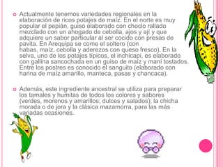 En la actualidad se conocen más de cuatro mil variedades de papa, muchas de las cuales (la papa amarilla o huayro por ejemplo) sólo se encuentran en el Perú. Por ello la papa peruana se considera incomparable en sabor y textura: lo noble y delicado de sus formas calza a la perfección con el trasfondo cultural que este tubérculo tiene en el Perú: la portentosa cultura quechua se encargó de perennizar su importancia no sólo como alimento principal, sino como ícono. No en vano, el dicho popular "Eso es más peruano que la papa" se refiere al inconfundible sello indeleble de la peruanidad. Peruanísimo halago que le hace justicia a este ancestral fruto de nuestras tierras.