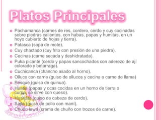 Las EntradasChoclo con queso andino.Ensalada de chochos (tarwi).Mote con chicharrón (maíz blanco sancochado y cerdo).Cancha (maíz tostado).Las humitas (choclo o maíz molido y envuelto en su propia panca para ser cocinado).La papa a la huancaína (trozos de papa sancochada con crema de queso y ají amarillo).El inchik uchú (yuca sancochada acompañada con salsa de maní, ají y culantro). 