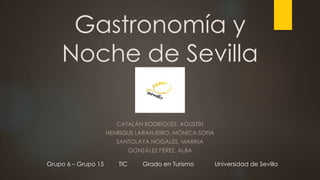 Gastronomía y
Noche de Sevilla
CATALÁN RODRÍGUEZ, AGUSTÍN
HENRIQUE LARANJEIRO, MÓNICA SOFIA
SANTOLAYA NOGALES, MARINA
GONZÁLEZ PÉREZ, ALBA
Grupo 6 – Grupo 15 TIC Grado en Turismo Universidad de Sevilla
 