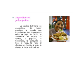 Ingredientes   principales : La cocina boliviana se enorgullece de haber aportado al mundo con ingredientes tan importantes como la papa, el chuño, el amaranto, el locoto, la quinua, la papalisa, la huacataya, la quirquiña, la koa, el maíz, la yuca, el charque de llama, la oca, la phasa, la coca, entre otros  