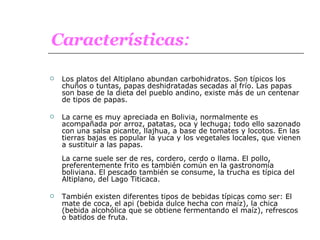 Los platos del Altiplano abundan carbohidratos. Son típicos los chuños o tuntas, papas deshidratadas secadas al frío. Las papas son base de la dieta del pueblo andino, existe más de un centenar de tipos de papas. La carne es muy apreciada en Bolivia, normalmente es acompañada por arroz, patatas, oca y lechuga; todo ello sazonado con una salsa picante, llajhua, a base de tomates y locotos. En las tierras bajas es popular la yuca y los vegetales locales, que vienen a sustituir a las papas. La carne suele ser de res, cordero, cerdo o llama. El pollo, preferentemente frito es también común en la gastronomía boliviana. El pescado también se consume, la trucha es típica del Altiplano, del Lago Titicaca.  También existen diferentes tipos de bebidas típicas como ser: El mate de coca, el api (bebida dulce hecha con maíz), la chica (bebida alcohólica que se obtiene fermentando el maíz), refrescos o batidos de fruta. Características : 