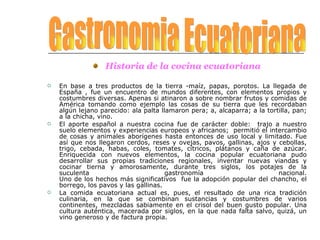 Historia de la cocina ecuatoriana En base a tres productos de la tierra -maíz, papas, porotos. La llegada de España , fue un encuentro de mundos diferentes, con elementos propios y costumbres diversas. Apenas si atinaron a sobre nombrar frutos y comidas de América tomando como ejemplo las cosas de su tierra que les recordaban algún lejano parecido: ala palta llamaron pera; a, alcaparra; a la tortilla, pan; a la chicha, vino. El aporte español a nuestra cocina fue de carácter doble:  trajo a nuestro suelo elementos y experiencias europeos y africanos;  permitió el intercambio de cosas y animales aborígenes hasta entonces de uso local y limitado. Fue así que nos llegaron cerdos, reses y ovejas, pavos, gallinas, ajos y cebollas, trigo, cebada, habas, coles, tomates, cítricos, plátanos y caña de azúcar. Enriquecida con nuevos elementos, la cocina popular ecuatoriana pudo desarrollar sus propias tradiciones regionales, inventar nuevas viandas y cocinar tierna y amorosamente, durante tres siglos, los potajes de la suculenta gastronomía nacional. Uno de los hechos más significativos  fue la adopción popular del chancho, el borrego, los pavos y las gallinas. La comida ecuatoriana actual es, pues, el resultado de una rica tradición culinaria, en la que se combinan sustancias y costumbres de varios continentes, mezcladas sabiamente en el crisol del buen gusto popular. Una cultura auténtica, macerada por siglos, en la que nada falta salvo, quizá, un vino generoso y de factura propia. Gastronomia Ecuatoriana 