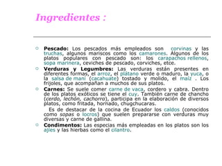 Ingredientes  : Pescado:  Los pescados más empleados son  corvinas  y las  truchas , algunos mariscos como los  camarones . Algunos de los platos populares con pescado son: los  carapachos rellenos ,  sopa marinera , ceviches de pescado, corviches, etce. Verduras y Legumbres:  Las verduras están presentes en diferentes formas, el  arroz , el  plátano  verde o maduro, la  yuca , o la  salsa de maní  ( cacahuate ) tostado y molido, el  maíz  . Los frijoles, que acompañan a muchos de sus platos.  Carnes:  Se suele comer  carne de vaca , cordero y cabra. Dentro de los platos exóticos se tiene el  cuy . También carne de chancho ( cerdo, lechón, cachorro ), participa en la elaboración de diversos platos, como fritada, hornado, chugchucaras. Es de destacar de la cocina de Ecuador los  caldos  (conocidos como  sopas  o  locros ) que suelen prepararse con verduras muy diversas y carne de gallina. Condimentos:  Las especias más empleadas en los platos son los  ajíes  y las hierbas como el  cilantro . 