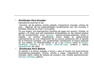 Similitudes Perú-Ecuador Ingrediente esencial el ají: Ceviche, ají de gallina, lomito saltado, mazamorra morada, chicha de jora , Algunas de las especialidades ecuatorianas son las humitas y tamales (hechos de maíz y envueltos En sus hojas), los llapingachos (tortillas de papa con queso). frijoles, la patata y el maíz que son elementos primordiales en los menús diarios de los ecuatorianos, yuca,  Quinua  , gallina,camote,platanos, limón y cebolla. La cocina ecuatoriana como todas la gastronomía Latinoamérica es una integración de la cultura autóctona con el aporte de la herencia europea. Los condimentos constituyen el toque especial en sus platos, es imprescindible el ají y las  hierbas  como el  perejil ,  albahaca ,  cilantro  y la  canela .  carne de vaca , cordero y cabra,  aguardientes  de caña. Similitudes Perú-Bolivia El cabrito o la llama, patatas o arroz y usan el rocoto con guarniciones (menestras),pescados, chicha, chuño y papa, mazamorra de maíz morado, maní, Caldo de cabeza de cordero, cuy, Huatía (pachamanca),  Quinua ,  Charque , gallina. 