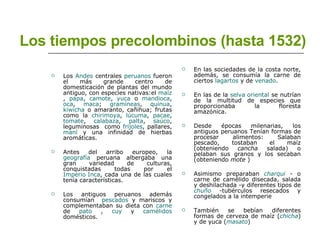 Los tiempos precolombinos (hasta 1532) Los  Andes  centrales  peruanos  fueron el más grande centro de domesticación de plantas del mundo antiguo, con especies nativas:el  maíz ,  papa ,  camote ,  yuca  o  mandioca ,  oca ,  maca ;  gramíneas ,  quinua ,  kiwicha  o amaranto, cañihua; frutas como la  chirimoya ,  lúcuma ,  pacae ,  tomate ,  calabaza ,  palta ,  saúco , leguminosas  como  frijoles , pallares,  maní  y una infinidad de hierbas aromáticas. Antes del arribo europeo, la  geografía  peruana albergaba una gran variedad de culturas, conquistadas todas por el  Imperio Inca , cada una de las cuales tenía características. Los antiguos peruanos además consumían  pescados  y mariscos y complementaban su dieta con  carne  de  pato  ,  cuy  y  camélidos  domésticos.  En las sociedades de la costa norte, además, se consumía la carne de ciertos  lagartos  y de  venado . En las de la  selva oriental  se nutrían de la multitud de especies que proporcionaba la floresta amazónica. Desde épocas milenarias, los antiguos peruanos Tenían formas de procesar alimentos: Salaban pescado, tostaban el maíz (obteniendo  cancha  salada) o pelaban sus granos y los secaban (obteniendo  mote  ) Asimismo preparaban  charqui  - o carne de camélido disecada, salada y deshilachada -y diferentes tipos de  chuño  -tubérculos resecados y congelados a la intemperie También se bebían diferentes formas de cerveza de maíz ( chicha ) y de yuca ( masato )  
