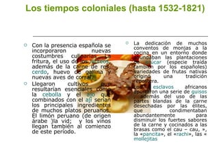 Los tiempos coloniales (hasta 1532-1821)   Con la presencia española se incorporaron nuevas costumbres culinarias La fritura, el uso de los  lácteos , además de la carne de res,  cerdo , huevo de gallina y nuevas aves de corral. Llegaron cultivos que resultarían esenciales como la  cebolla  y el  ajo  que combinados con el  ají  serían los principales ingredientes de muchos platos peruanos. El limón peruano (de origen árabe )la vid;  y los vinos llegan también al comienzo de este período. La dedicación de muchos conventos de monjas a la cocina en un entorno donde abundaban las plantaciones de  azúcar  (especie traída también por los españoles) variedades de frutas nativas originó una tradición repostera. Los  esclavos  africanos aportaron una serie de  guisos , además del uso de las partes blandas de la carne desechadas por las élites, que condimentaban abundantemente para disminuir los fuertes sabores de la carne y cocinados a las brasas como el cau – cau, », la « pancita », el « rachi », las « mollejitas   