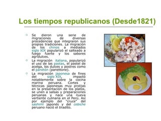 Los tiempos republicanos (Desde1821) Se dieron una serie de migraciones de diversas procedencias que integraron sus propias tradiciones. La migración de los  chinos  a mediados  siglo XIX  popularizó el salteado a fuego fuerte y los sabores agridulces. La migración  italiana , popularizó el uso de las  pastas , el pastel de acelga, los dulces y postres como el  panetón  (panettone). La migración  japonesa  de fines del  siglo XIX , impactó notablemente sobre la cocina marina peruana. Cortes y técnicas japonesas muy prolijas en la presentación de los platos, se unen a salsas y preparaciones peruanas y nace una nueva vertiente culinaria en el Perú. Así por ejemplo del "cruce" del  sashimi  japonés y del  cebiche  peruano nació el  tiradito . 