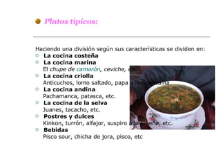 Platos típicos: Haciendo una división según sus características se dividen en: La cocina costeña  La cocina marina El  chupe de  camarón , ceviche, etc. La cocina criolla Anticuchos, lomo saltado, papa a la huancaína La cocina andina Pachamanca, patasca, etc. La   cocina de la selva Juanes, tacacho, etc. Postres y dulces Kinkon, turrón, alfajor, suspiro a la limeña, etc. Bebidas Pisco sour, chicha de jora, pisco, etc 