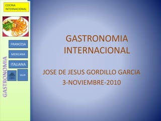 COCINA
INTERNACIONAL
FRANCESA
MEXICANA
ITALIANA
SALIR
GASTRONOMIA
INTERNACIONAL
JOSE DE JESUS GORDILLO GARCIA
3-NOVIEMBRE-2010
 