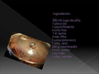 Ingredientes                                       250 mil. jugo de piña                   1 pizca sal                             1 pizca Pimienta                   4 unid. Pan                   1 lit. leche                   4 reb. Piña                               1 vasos jerez seco                    1 unid. apio                                 250 g. mantequilla                       2 cch. aceite                1 kg. Pollo                         1 unid. cebolla