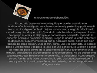 Instrucciones de elaboración:En una olla ponemos la mantequilla y el aceite, cuando este fundida, añadimos el pollo, espolvoreado de sal y pimienta y partido en 8 trozos. se dora ligeramente sin dejarle tomar color, y luego le añadimos la cebolla muy picada y el apio. Cuando la cebolla este cocida pero blanca. Se agrega el jerez y se deja que se consuma por completo, tapando la cacerola para que no pierda el aroma. Luego se añade la leche caliente y se deja cocer suavemente hasta que el pollo este tierno, con la olla bien tapada. En olla a presión, unos 35 min. aprox. una vez cocinado, se pasa el pollo a una bandeja y se pasa la salsa por una batidora. se vuelven a poner los trozos de pollo dentro de la salsa y se hacer hervir suavemente unos minutos, añadiéndole el jugo de piña. se rectifica de sal. Ha de quedar una salsa algo espesa. En el momento de servirlo, se colocan los trozos de pollo en una fuente, se le pone por encima la piña cortada cada rueda en 8 trozos y se cubre con la salsa. Servir bien caliente, con el pan partido en triángulos y frito.