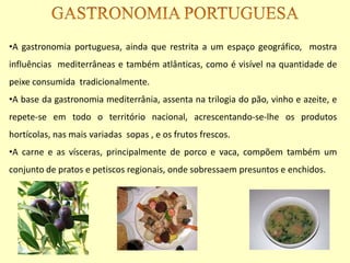 •A gastronomia portuguesa, ainda que restrita a um espaço geográfico, mostra
influências mediterrâneas e também atlânticas, como é visível na quantidade de
peixe consumida tradicionalmente.
•A base da gastronomia mediterrânia, assenta na trilogia do pão, vinho e azeite, e
repete-se em todo o território nacional, acrescentando-se-lhe os produtos
hortícolas, nas mais variadas sopas , e os frutos frescos.
•A carne e as vísceras, principalmente de porco e vaca, compõem também um
conjunto de pratos e petiscos regionais, onde sobressaem presuntos e enchidos.
 