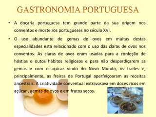 • A doçaria portuguesa tem grande parte da sua origem nos
  conventos e mosteiros portugueses no século XVI.
• O uso abundante de gemas de ovos em muitas destas
  especialidades está relacionado com o uso das claras de ovos nos
  conventos. As claras de ovos eram usadas para a confeção de
  hóstias e outos hábitos religiosos e para não desperdiçarem as
  gemas e com o açúcar vindo do Novo Mundo, os frades e,
  principalmente, as freiras de Portugal aperfeiçoaram as receitas
  ancestrais. A criatividade conventual extravasava em doces ricos em
  açúcar , gemas de ovos e em frutos secos.
 