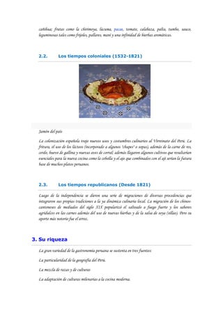 cañihua; frutas como la chirimoya, lúcuma, pacae, tomate, calabaza, palta, tumbo, sauco,
  leguminosas tales como frijoles, pallares, maní y una infinidad de hierbas aromáticas.



  2.2.        Los tiempos coloniales (1532-1821)




  Jamón del país

  La colonización española trajo nuevos usos y costumbres culinarios al Virreinato del Perú. La
  fritura, el uso de los lácteos (incorporado a algunos "chupes" o sopas), además de la carne de res,
  cerdo, huevo de gallina y nuevas aves de corral; además llegaron algunos cultivos que resultarían
  esenciales para la nueva cocina como la cebolla y el ajo que combinados con el ají serían la futura
  base de muchos platos peruanos.



  2.3.        Los tiempos republicanos (Desde 1821)

  Luego de la independencia se dieron una serie de migraciones de diversas procedencias que
  integraron sus propias tradiciones a la ya dinámica culinaria local. La migración de los chinos-
  cantoneses de mediados del siglo XIX popularizó el salteado a fuego fuerte y los sabores
  agridulces en las carnes además del uso de nuevas hierbas y de la salsa de soya (sillao). Pero su
  aporte más notorio fue el arroz.



3. Su riqueza

  La gran variedad de la gastronomía peruana se sustenta en tres fuentes:

  La particularidad de la geografía del Perú.

  La mezcla de razas y de culturas

  La adaptación de culturas milenarias a la cocina moderna.
 