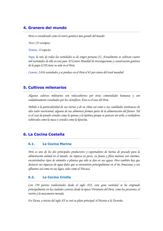 4. Granero del mundo

  Perú es considerado como el centro genético más grande del mundo:

  Maíz (35 ecotipos)

  Tomate, 15 especies

  Papa, la raíz de todas las variedades es de origen peruano [1]. Actualmente se cultivan cuatro
  mil variedades de ella en este país. El Centro Mundial de investigaciones y conservación genética
  de la papa (CIP) tiene su sede en el Perú.

  Camote, 2.016 variedades y se produce en el Perú el 65 por ciento del total mundial.



5. Cultivos milenarios

  Algunos cultivos milenarios son redescubiertos por otras comunidades humanas y son
  cuidadosamente estudiados por los científicos. Éste es el caso del Perú.

  Debido a la particularidad de sus tierras y de su clima así como a sus cualidades intrínsecas de
  alto valor nutricional, algunos de sus alimentos forman parte de la alimentación del futuro. Tal
  es el caso de pseudo cereales como la quinua y la kañiwa porque se parecen sin serlo, a verdaderos
  tubérculos como la maca o cereales como la kiwicha.



6. La Cocina Costeña

  6.1.        La Cocina Marina

  Perú es uno de los dos principales productores y exportadores de harina de pescado para la
  alimentación animal en el mundo. Su riqueza en peces, su fauna y flora marinas son enormes,
  encontrándose tipos de animales o plantas que sólo se dan en sus aguas. Pero también hay que
  destacar sus riquezas de agua dulce que se encuentran principalmente en el río Amazonas y sus
  afluentes así como en sus lagos, tales como el Titicaca.

  6.2.        La Cocina Criolla

  Con 250 postres tradicionales desde el siglo XIX, esta gran variedad se ha originado
  principalmente en las ciudades costeras desde la época Virreinato del Perú, como los picarones, el
  turrón y la mazamorra morada.

  En Tacna, a inicios del siglo XX se creó su plato principal: el Picante a la Tacneña.
 