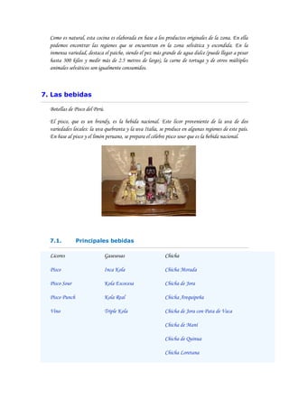 Como es natural, esta cocina es elaborada en base a los productos originales de la zona. En ella
  podemos encontrar las regiones que se encuentran en la zona selvática y escondida. En la
  inmensa variedad, destaca el paiche, siendo el pez más grande de agua dulce (puede llegar a pesar
  hasta 300 kilos y medir más de 2.5 metros de largo), la carne de tortuga y de otros múltiples
  animales selváticos son igualmente consumidos.



7. Las bebidas

  Botellas de Pisco del Perú.

  El pisco, que es un brandy, es la bebida nacional. Este licor proveniente de la uva de dos
  variedades locales: la uva quebranta y la uva Italia, se produce en algunas regiones de este país.
  En base al pisco y el limón peruano, se prepara el célebre pisco sour que es la bebida nacional.




  7.1.          Principales bebidas

  Licores                       Gasesosas                 Chicha

  Pisco                         Inca Kola                 Chicha Morada

  Pisco Sour                    Kola Escocesa             Chicha de Jora

  Pisco Punch                   Kola Real                 Chicha Arequipeña

  Vino                          Triple Kola               Chicha de Jora con Pata de Vaca

                                                          Chicha de Maní

                                                          Chicha de Quinua

                                                          Chicha Loretana
 