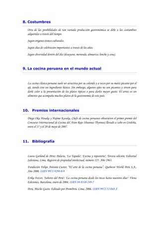 8. Costumbres

  Otra de las posibilidades de tan variada producción gastronómica se debe a las costumbres
  adquiridas a través del tiempo.

  Según orígenes étnico-culturales.

  Según días de celebración importantes a través de los años.

  Según diversidad dentro del día (desayuno, merienda, almuerzo, lonche y cena).



9. La cocina peruana en el mundo actual



  La cocina clásica peruana suele ser atractiva por su colorido y a veces por su matiz picante por el
  ají, siendo éste un ingrediente básico. Sin embargo, algunos ajíes no son picantes y sirven para
  darle color a la presentación de los platos típicos o para darles mayor gusto. El arroz es un
  alimento que acompaña muchos platos de la gastronomía de este país.



10. Premios internacionales

  Diego Oka Hosaka y Hajime Kasuka, Chefs de cocina peruanos obtuvieron el primer premio del
  Concurso Internacional de Cocina del Atún Rojo (thunnus Thynnus) llevado a cabo en Cerdeña,
  entre el 17 y el 20 de mayo de 2007.



11. Bibliografía



  Laura Garland de Pérez Palacio, "La Tapada", "Cocina y repostería", Tercera edición; Editorial
  Salesiana, Lima, Registro de propiedad intelectual, número 125- Año 1963.

  Fundación Felipe Antonio Custer, “El arte de la cocina peruana”. Quebecor World Perú S.A.,
  Año 2000. ISBN 9972-9298-0-9

  Erika Fetzer, "Sabores del Perú". "La cocina peruana desde los incas hasta nuestros días". Viena
  Ediciones, Barcelona, enero de 2004, ISBN 84-8330-249-7

  Perú, Mucho Gusto. Editado por PromPerú. Lima, 2006. ISBN 9972-52-048-X
 