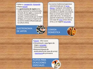 • Saltar a: navegación, búsqueda           • La cocina tradicional japonesa
• Platos Kaiseki                             está dominada por el arroz
                                             blanco. Cualquier otro platillo
• La gastronomía de Japóncomo
                                             servido durante una comida se
  cocina nacional ha evolucionado,
                                             considera un platillo secundario.
  a través de los siglos, a causa de
                                             Éstos se sirven para realzar el
  muchos cambios políticos y
                                             sabor del arroz. Un desayuno
  sociales, comenzando por la Edad
                                             japonés tradicional, consiste en
  Antigua, en la que la mayoría de
                                             una sopa de miso (miso shiro),
  la cocina estaba influenciada por
                                             arroz, y un vegetal encurtido.
  la cultura china.


GASTRONOMIA                               COMIDA
DE JAPON                                  DOMESTICA


                      • Osechi - Año nuevo
                      • Chirashizushi, sopa ligera de
                        migas y amazake -
                        Hinamuhdohwdpi
                      • Botamochi(pasta de
                        azukicubierta de masa de arroz)
                        - equinocciode primavera


                      PLATOS PARA
                      OCACCIONES
                      ESPECIALES
 
