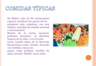 En Baños, más de 80 restaurantes
esperan satisfacer los gustos de los
paladares más exigentes, con una
infinita variedad da comida nacional
e internacional.
Dentro de la cocina nacional,
podemos encontrar, en distintos
lugares de la urbe y en el sector
rural, comida típica de la Serranía
Ecuatoriana como: fritada, hornado
con tortillas, cuyes con
papas, tripa mishqui, tortillas de
maíz, picante, librillo, entre otras.
 
