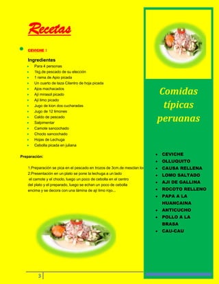 Recetas
CEVICHE

:

Ingredientes
Para 4 personas
1kg.de pescado de su elección
1 rama de Apio picada
Un cuarto de taza Cilantro de hoja picada
Ajos machacados
Ají mirasol picado
Ají limo picado
Jugo de kion dos cucharadas
Jugo de 12 limones
Caldo de pescado
Salpimentar
Camote sancochado
Choclo sancochado
Hojas de Lechuga
Cebolla picada en juliana
Preparación:

Comidas
típicas
peruanas

CEVICHE
OLLUQUITO

1.Preparación se pica en el pescado en trozos de 3cm.de mesclan los ingredientes, se sazonan.
CAUSA RELLENA
2.Presentación en un plato se pone la lechuga a un lado
LOMO SALTADO
el camote y el choclo, luego un poco de cebolla en el centro
AJI DE GALLINA
del plato y el preparado, luego se echan un poco de cebolla
ROCOTO RELLENO
encima y se decora con una lámina de ají limo rojo...

PAPA A LA
HUANCAINA
ANTICUCHO
POLLO A LA
BRASA
CAU-CAU

3

 