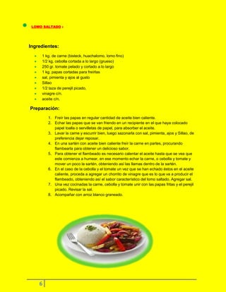 LOMO SALTADO :

Ingredientes:
1 kg. de carne (bisteck, huachalomo, lomo fino)
1/2 kg. cebolla cortada a lo largo (grueso)
250 gr. tomate pelado y cortado a lo largo
1 kg. papas cortadas para freírlas
sal, pimienta y ajos al gusto
Sillao
1/2 taza de perejil picado,
vinagre c/n.
aceite c/n.

Preparación:
1. Freír las papas en regular cantidad de aceite bien caliente.
2. Echar las papas que se van friendo en un recipiente en el que haya colocado
papel toalla o servilletas de papel, para absorber el aceite.
3. Lavar la carne y escurrir bien, luego sazonarla con sal, pimienta, ajos y Sillao, de
preferencia dejar reposar.
4. En una sartén con aceite bien caliente freír la carne en partes, procurando
flambearla para obtener un delicioso sabor.
5. Para obtener el flambeado es necesario calentar el aceite hasta que se vea que
este comienza a humear, en ese momento echar la carne, o cebolla y tomate y
mover un poco la sartén, obteniendo así las llamas dentro de la sartén.
6. En el caso de la cebolla y el tomate un vez que se han echado éstos en el aceite
caliente, proceda a agregar un chorrito de vinagre que es lo que va a producir el
flambeado, obteniendo así el sabor característico del lomo saltado. Agregar sal.
7. Una vez cocinadas la carne, cebolla y tomate unir con las papas fritas y el perejil
picado. Revisar la sal.
8. Acompañar con arroz blanco graneado.

6

 