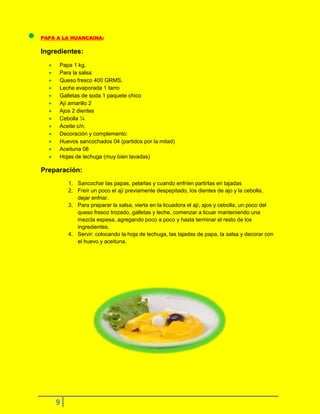 PAPA A LA HUANCAINA:

Ingredientes:
Papa 1 kg.
Para la salsa:
Queso fresco 400 GRMS.
Leche evaporada 1 tarro
Galletas de soda 1 paquete chico
Ají amarillo 2
Ajos 2 dientes
Cebolla ¼
Aceite c/n.
Decoración y complemento:
Huevos sancochados 04 (partidos por la mitad)
Aceituna 08
Hojas de lechuga (muy bien lavadas)

Preparación:
1. Sancochar las papas, pelarlas y cuando enfríen partirlas en tajadas
2. Freír un poco el ají previamente despepitado, los dientes de ajo y la cebolla,
dejar enfriar.
3. Para preparar la salsa, vierta en la licuadora el ají, ajos y cebolla, un poco del
queso fresco trozado, galletas y leche, comenzar a licuar manteniendo una
mezcla espesa, agregando poco a poco y hasta terminar el resto de los
ingredientes.
4. Servir: colocando la hoja de lechuga, las tajadas de papa, la salsa y decorar con
el huevo y aceituna.

9

 