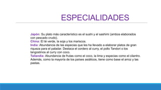 ESPECIALIDADES
Japón: Su plato más característico es el sushi y el sashimi (ambos elaborados
con pescado crudo).
China: El té verde, la soja y los mariscos.
India: Abundancia de las especias que les ha llevado a elaborar platos de gran
riqueza para el paladar. Destaca el cordero al curry, el pollo Tandori o los
langostinos al curry con coco.
Tailandia: Abundancia de frutas como el coco, la lima y especias como el cilantro.
Además, como la mayoría de los países asiáticos, tiene como base el arroz y las
pastas.
 
