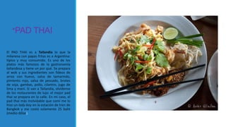 *PAD THAI
El PAD THAI es a Tailandia lo que la
milanesa con papas fritas es a Argentina:
típico y muy consumido. Es uno de los
platos más famosos de la gastronomía
tailandesa y tiene un por qué. Se prepara
al wok y sus ingredientes son fideos de
arroz con huevo, salsa de tamarindo,
pimiento rojo, salsa de pescado, brotes
de soja, gambas, pollo, cilantro, jugo de
lima y maní. Si van a Tailandia, olvídense
de los restaurantes de lujo: el mejor pad
thai se prepara en la calle. En mi caso, el
pad thai más inolvidable que comí me lo
hizo un lady-boy en la estación de tren de
Bangkok y me costó solamente 25 baht
(medio dólar).
 