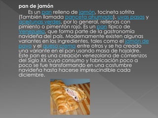 pan de jamón 
Es un pan relleno de jamón, tocineta sofrita 
(También llamada panceta ahumada), uvas pasas y 
aceitunas verdes, por lo general, rellenas con 
pimiento o pimentón rojo. Es un pan típico de 
Venezuela, que forma parte de la gastronomía 
navideña del país. Modernamente existen algunas 
variantes en los ingredientes, tales como el jamón de 
pavo y el queso crema entre otros y se ha creado 
una variante en el pan usando masa de hojaldre. 
Este pan es una creación venezolana de comienzos 
del Siglo XX cuyo consumo y fabricación poco a 
poco se fue transformando en una costumbre 
navideña hasta hacerse imprescindible cada 
diciembre. 
