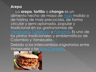 Arepa 
La arepa, tortilla o changa es un 
alimento hecho de masa de maíz molido o 
de harina de maíz precocida, de forma 
circular y semi-aplanada, popular y 
tradicional en las gastronomías de 
Venezuela, Colombia y Panamá. Es uno de 
los platos tradicionales y emblemáticos de 
Colombia y Venezuela.1 2 
Debido a los intercambios migratorios entre 
Venezuela y las Islas Canarias, 
 