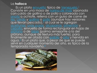 La hallaca 
Es un plato envuelto típico de Venezuela.1 
Consiste en una masa de harina de maíz sazonada 
con caldo de gallina o de pollo y coloreada con 
onoto o achiote, rellena con un guiso de carne de 
res, cerdo y gallina o pollo (aunque hay versiones 
que llevan pescado),2 al cual se le agregan 
aceitunas, uvas pasas, alcaparras, pimentón y 
cebolla, envuelto de forma rectangular en hojas de 
plátano o de bijao (palma semejante a la del 
plátano, aunque de textura más fuerte), para 
finalmente ser atada con pabilo o pita y hervida en 
agua.3 Es un plato que, a pesar de que se puede 
servir en cualquier momento del año, es típico de la 
temporada navideña.4 
 