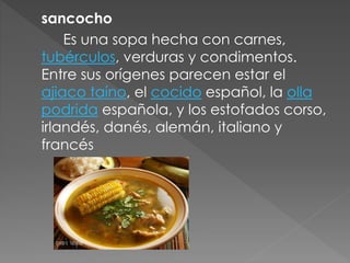 sancocho 
Es una sopa hecha con carnes, 
tubérculos, verduras y condimentos. 
Entre sus orígenes parecen estar el 
ajiaco taíno, el cocido español, la olla 
podrida española, y los estofados corso, 
irlandés, danés, alemán, italiano y 
francés 
 