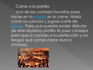 Carne a la parrilla 
Una de las comidas favoritas para 
hacer en la parrilla es la carne. Nada 
como un sabroso y jugoso corte de 
carne . Para que puedas poder disfrutar 
de este riquísimo platillo te paso consejos 
para que lo cocines a la perfección y no 
tengas que comer carne dura o 
chiclosa. 
 
