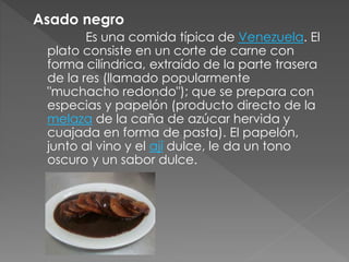 Asado negro 
Es una comida típica de Venezuela. El 
plato consiste en un corte de carne con 
forma cilíndrica, extraído de la parte trasera 
de la res (llamado popularmente 
"muchacho redondo"); que se prepara con 
especias y papelón (producto directo de la 
melaza de la caña de azúcar hervida y 
cuajada en forma de pasta). El papelón, 
junto al vino y el ají dulce, le da un tono 
oscuro y un sabor dulce. 
 