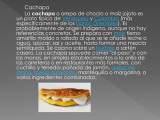 Cachapa 
La cachapa o arepa de choclo o maíz jojoto es 
un plato típico de Venezuela y Colombia (más 
específicamente de los Llanos Orientales). Es 
probablemente de origen indígena, aunque no hay 
referencias concretas. Se prepara con maíz tierno 
amarillo molido o rallado al que se le añade leche o 
agua, azúcar, sal y aceite, hasta formar una mezcla 
semilíquida. Se cocina sobre un budare o sartén 
casero. La cachapa sepuede comer "al paso" y con 
las manos, en simples establecimientos a la orilla de 
las carreteras o en restaurantes más formales, con 
cuchillo y tenedor.pañada de jamón, queso de 
mano, queso guayanés, mantequilla o margarina, o 
varios ingredientes combinados. 
 