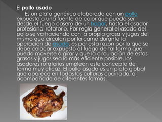 El pollo asado 
Es un plato genérico elaborado con un pollo 
expuesto a una fuente de calor que puede ser 
desde el fuego casero de un hogar, hasta el asador 
profesional rotatorio. Por regla general el asado del 
pollo se va haciendo con la propia grasa y jugos del 
mismo que circulan por la carne durante la 
operación de asado, es por esta razón por la que se 
debe colocar expuesto al fuego de tal forma que 
pueda moverse o girar y que la circulación de estas 
grasas y jugos sea lo más eficiente posible, los 
asadores rotatorios emplean este concepto de 
forma muy eficaz. El pollo asado es un plato global 
que aparece en todas las culturas cocinado, o 
acompañado de diferentes formas. 
 