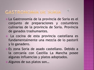  La Gastronomía de la provincia de Soria es el
conjunto de preparaciones y costumbres
culinarias de la provincia de Soria. Provincia
de ganados trashumantes.
 La cocina de esta provincia castellana es
fundamentalmente una mezcla de lo pastoril
y lo ganadero.
 Es zona Soria de asado castellano. Debido a
la cercanía con Castilla La Mancha posee
algunas influencias y platos adoptados.
 Algunos de sus platos son…
 