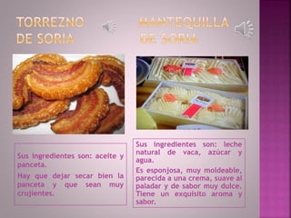 Sus ingredientes son: aceite y
panceta.
Hay que dejar secar bien la
panceta y que sean muy
crujientes.
Sus ingredientes son: leche
natural de vaca, azúcar y
agua.
Es esponjosa, muy moldeable,
parecida a una crema, suave al
paladar y de sabor muy dulce.
Tiene un exquisito aroma y
sabor.
 