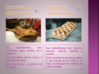 Sus ingredientes son:
cochinillo, agua, aceite, sal y
especias.
Los cochinillos tienen 4 kg y 3
semanas de edad.
Una vez hecho, se parte con
un plato.
Sus ingredientes son: Harina,
huevos, azúcar, vainilla y
canela.
Está recubierto de azúcar glass
y con ayuda de un hierro, al
rojo, se realizan los rombos de
color tostado.
 