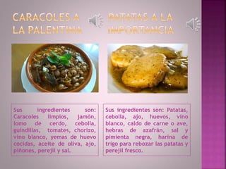 Sus ingredientes son:
Caracoles limpios, jamón,
lomo de cerdo, cebolla,
guindillas, tomates, chorizo,
vino blanco, yemas de huevo
cocidas, aceite de oliva, ajo,
piñones, perejil y sal.
Sus ingredientes son: Patatas,
cebolla, ajo, huevos, vino
blanco, caldo de carne o ave,
hebras de azafrán, sal y
pimienta negra, harina de
trigo para rebozar las patatas y
perejil fresco.
 