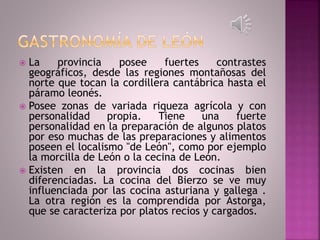  La provincia posee fuertes contrastes
geográficos, desde las regiones montañosas del
norte que tocan la cordillera cantábrica hasta el
páramo leonés.
 Posee zonas de variada riqueza agrícola y con
personalidad propia. Tiene una fuerte
personalidad en la preparación de algunos platos
por eso muchas de las preparaciones y alimentos
poseen el localismo "de León", como por ejemplo
la morcilla de León o la cecina de León.
 Existen en la provincia dos cocinas bien
diferenciadas. La cocina del Bierzo se ve muy
influenciada por las cocina asturiana y gallega .
La otra región es la comprendida por Astorga,
que se caracteriza por platos recios y cargados.
 