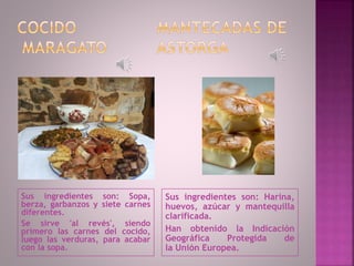 Sus ingredientes son: Sopa,
berza, garbanzos y siete carnes
diferentes.
Se sirve 'al revés', siendo
primero las carnes del cocido,
luego las verduras, para acabar
con la sopa.
Sus ingredientes son: Harina,
huevos, azúcar y mantequilla
clarificada.
Han obtenido la Indicación
Geográfica Protegida de
la Unión Europea.
 