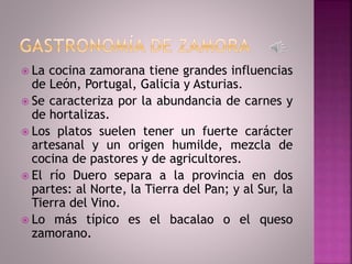  La cocina zamorana tiene grandes influencias
de León, Portugal, Galicia y Asturias.
 Se caracteriza por la abundancia de carnes y
de hortalizas.
 Los platos suelen tener un fuerte carácter
artesanal y un origen humilde, mezcla de
cocina de pastores y de agricultores.
 El río Duero separa a la provincia en dos
partes: al Norte, la Tierra del Pan; y al Sur, la
Tierra del Vino.
 Lo más típico es el bacalao o el queso
zamorano.
 