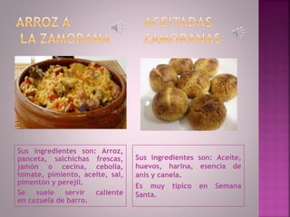 Sus ingredientes son: Arroz,
panceta, salchichas frescas,
jamón o cecina, cebolla,
tomate, pimiento, aceite, sal,
pimentón y perejil.
Se suele servir caliente
en cazuela de barro.
Sus ingredientes son: Aceite,
huevos, harina, esencia de
anís y canela.
Es muy típico en Semana
Santa.
 