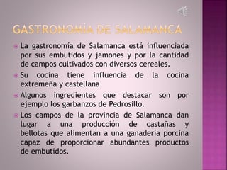  La gastronomía de Salamanca está influenciada
por sus embutidos y jamones y por la cantidad
de campos cultivados con diversos cereales.
 Su cocina tiene influencia de la cocina
extremeña y castellana.
 Algunos ingredientes que destacar son por
ejemplo los garbanzos de Pedrosillo.
 Los campos de la provincia de Salamanca dan
lugar a una producción de castañas y
bellotas que alimentan a una ganadería porcina
capaz de proporcionar abundantes productos
de embutidos.
 