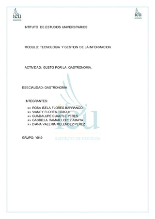 INTITUTO DE ESTUDIOS UNIVERSITARIOS
MODULO: TECNOLOGIA Y GESTION DE LA INFORMACION
ACTIVIDAD: GUSTO POR LA GASTRONOMIA.
ESECIALIDAD: GASTRONOMIA
INTEGRANTES:
 ROSA ISELA FLORES BARRANCO.
 VIANEY FLORES TOXQUI
 GUADALUPE CUAUTLE YERES
 GABRIELA ITAMAR LOPEZ AMAYA
 DIANA VALERIA MELENDEZ PEREZ
GRUPO: Y049
 