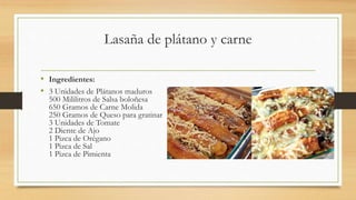 Lasaña de plátano y carne
• Ingredientes:
• 3 Unidades de Plátanos maduros
500 Mililitros de Salsa boloñesa
650 Gramos de Carne Molida
250 Gramos de Queso para gratinar
3 Unidades de Tomate
2 Diente de Ajo
1 Pizca de Orégano
1 Pizca de Sal
1 Pizca de Pimienta
 