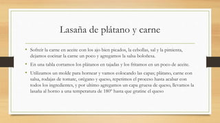 Lasaña de plátano y carne
• Sofreír la carne en aceite con los ajo bien picados, la cebollas, sal y la pimienta,
dejamos cocinar la carne un poco y agregamos la salsa boloñesa.
• En una tabla cortamos los plátanos en tajadas y los fritamos en un poco de aceite.
• Utilizamos un molde para hornear y vamos colocando las capas; plátano, carne con
salsa, rodajas de tomate, orégano y queso, repetimos el proceso hasta acabar con
todos los ingredientes, y por ultimo agregamos un capa gruesa de queso, llevamos la
lasaña al horno a una temperatura de 180º hasta que gratine el queso
 