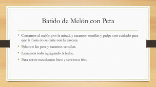 Batido de Melón con Pera
• Cortamos el melón por la mitad, y sacamos semillas y pulpa con cuidado para
que la fruta no se dañe con la cascara.
• Pelamos las pera y sacamos semillas.
• Licuamos todo agregando la leche.
• Para servir mezclamos bien y servimos frio.
 