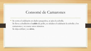 Consomé de Camarones
• Se corta el calabacín en dados pequeños, se pica la cebolla.
Se lleva a ebullición el caldo de pollo, se añaden el calabacín la cebolla y los
camarones y se cuece unos minutos.
Se deja enfriar y se sirve.
 